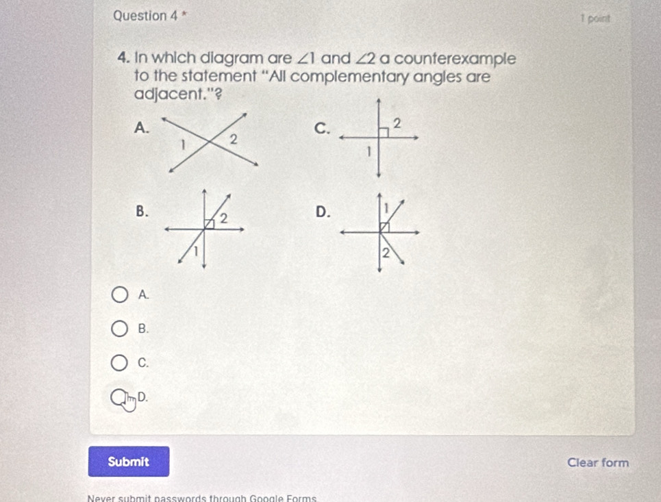 In which diagram are ∠ 1 and ∠ 2 a counterexample 
to the statement “All complementary angles are 
adjacent."? 
A. 
C. 
B. 
D. 
A. 
B. 
C. 
D. 
Submit Clear form 
Never submit passwords through Google Forms