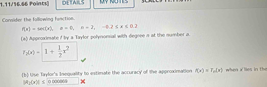 DETAILS MY NOTES 
Consider the following function.
f(x)=sec (x), a=0, n=2, -0.2≤ x≤ 0.2
(a) Approximate f by a Taylor polynomial with degree n at the number a.
T_2(x)= 1+ 1/2 x^2
(b) Use Taylor's Inequality to estimate the accuracy of the approximation f(x)approx T_n(x) when x lies in the
|R_2(x)|≤ 0.000869 x