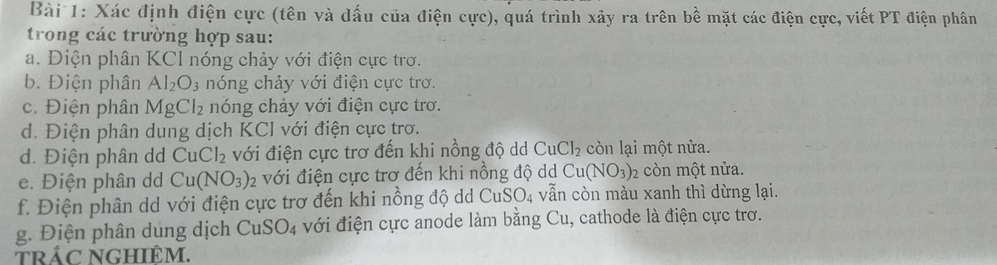 Xác định điện cực (tên và dấu của điện cực), quá trình xảy ra trên bề mặt các điện cực, viết PT điện phân 
trong các trường hợp sau: 
a. Điện phân KCl nóng chảy với điện cực trơ. 
b. Điện phân Al_2O_3 nóng chảy với điện cực trơ. 
c. Điện phân MgCl_2 nóng chảy với điện cực trơ. 
d. Điện phân dung dịch KCl với điện cực trơ. 
d. Điện phân dd CuCl_2 với điện cực trơ đến khi nồng độ dd CuCl_2 , ò n lại một nửa. 
e. Điện phân dd Cu(NO_3) : với điện cực trơ đến khi nồng độ dd Cu(NO_3)_2 còn một nửa. 
f. Điện phân dd với điện cực trơ đến khi nồng độ dd CuS O 4 vẫn còn màu xanh thì dừng lại. 
g. Điện phân dung dịch CuSO_4 với điện cực anode làm bằng Cu, cathode là điện cực trơ. 
trÁC NGHIÊM.