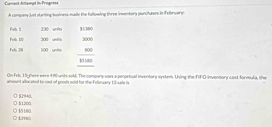 Current Attempt In Progress
A company just starting business made the following three inventory purchases in February:
Feb. 1 230 units $1380
Feb. 10 300 units
Feb. 28 100 units beginarrayr 3000 800 hline 55180 hline endarray
On Feb. 15 there were 490 units sold. The company uses a perpetual inventory system. Using the FIFO inventory cost formula, the
amount allocated to cost of goods sold for the February 15 sale is
$2940.
$1200.
$5180.
$3980.