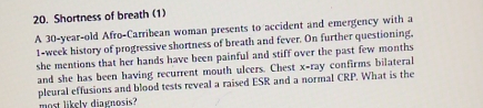 Shortness of breath (1) 
A 30-year-old Afro-Carribean woman presents to accident and emergency with a
1-week history of progressive shortness of breath and fever. On further questioning, 
she mentions that her hands have been painful and stiff over the past few months 
and she has been having recurrent mouth ulcers. Chest x -ray confirms bilateral 
pleural effusions and blood tests reveal a raised ESR and a normal CRP. What is the 
most likely diarnosis?