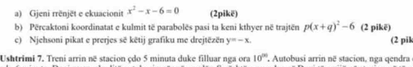 Gjeni rrënjët e ekuacionit x^2-x-6=0 (2pikë) 
b) Përcaktoni koordinatat e kulmit të parabolës pasi ta keni kthyer në trajtën p(x+q)^2-6 (2 pikë) 
c) Njehsoni pikat e prerjes sẽ këtij grafiku me drejtëzën y=-x. (2 pik 
Ushtrimi 7. Treni arrin në stacion çdo 5 minuta duke filluar nga ora 10^((x)) Autobusi arrin në stacion, nga qendra