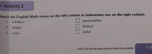 Activity 2 
Match the English Math terms on the left column to Indonesian one on the right column. 
1. addition penjumlahan 
2. angles kerucut 
3. cone sudut 
Unit 4 Tell me the steps how to solve this problem 1