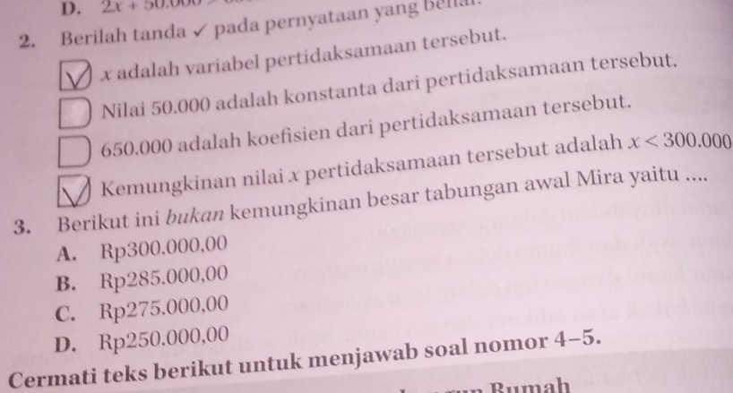 2x+50.0
2. Berilah tanda √ pada pernyataan yang bella
x adalah variabel pertidaksamaan tersebut.
Nilai 50.000 adalah konstanta dari pertidaksamaan tersebut.
650.000 adalah koefisien dari pertidaksamaan tersebut.
Kemungkinan nilai x pertidaksamaan tersebut adalah x<300.000
3. Berikut ini bukan kemungkinan besar tabungan awal Mira yaitu ....
A. Rp300.000,00
B. Rp285.000,00
C. Rp275.000,00
D. Rp250.000,00
Cermati teks berikut untuk menjawab soal nomor 4-5.