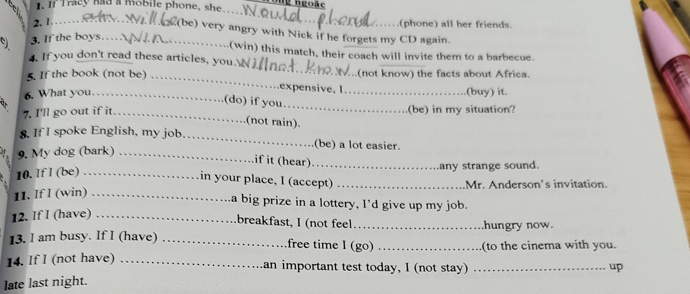 ngoặc 
1. If Tracy had a mobile phone, she. 
2. 1._ 
_ 
(phone) all her friends. 
(be) very angry with Nick if he forgets my CD again. 
9 3. If the boys…_ 
_ 
(win) this match, their coach will invite them to a barbecue. 
4. If you don't read these articles, you. 
5. If the book (not be)_ 
(not know) the facts about Africa. 
expensive, I 
6. What you. _(buy) it. 
(do) if you._ 
7. I'll go out if it_ (be) in my situation? 
(not rain). 
_ 
8. If I spoke English, my job. 
(be) a lot easier. 
D o 9. My dog (bark)_ 
if it (hear) 
10. If I (be) __any strange sound. 
in your place, I (accept)_ 
Mr. Anderson's invitation. 
11. If I (win)_ 
a big prize in a lottery, I'd give up my job. 
12. If I (have)_ 
breakfast, I (not feel hungry now. 
13. I am busy. If I (have)_ 
free time I (go) _(to the cinema with you. 
14. If I (not have) _an important test today, I (not stay) _up 
late last night.