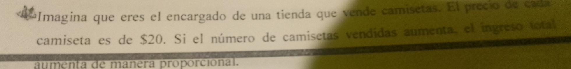 Imagina que eres el encargado de una tienda que vende camisetas. El precio de cada 
camiseta es de $20. Si el número de camisetas vendidas aumenta, el ingreso total 
aumenta de mañera proporcional.