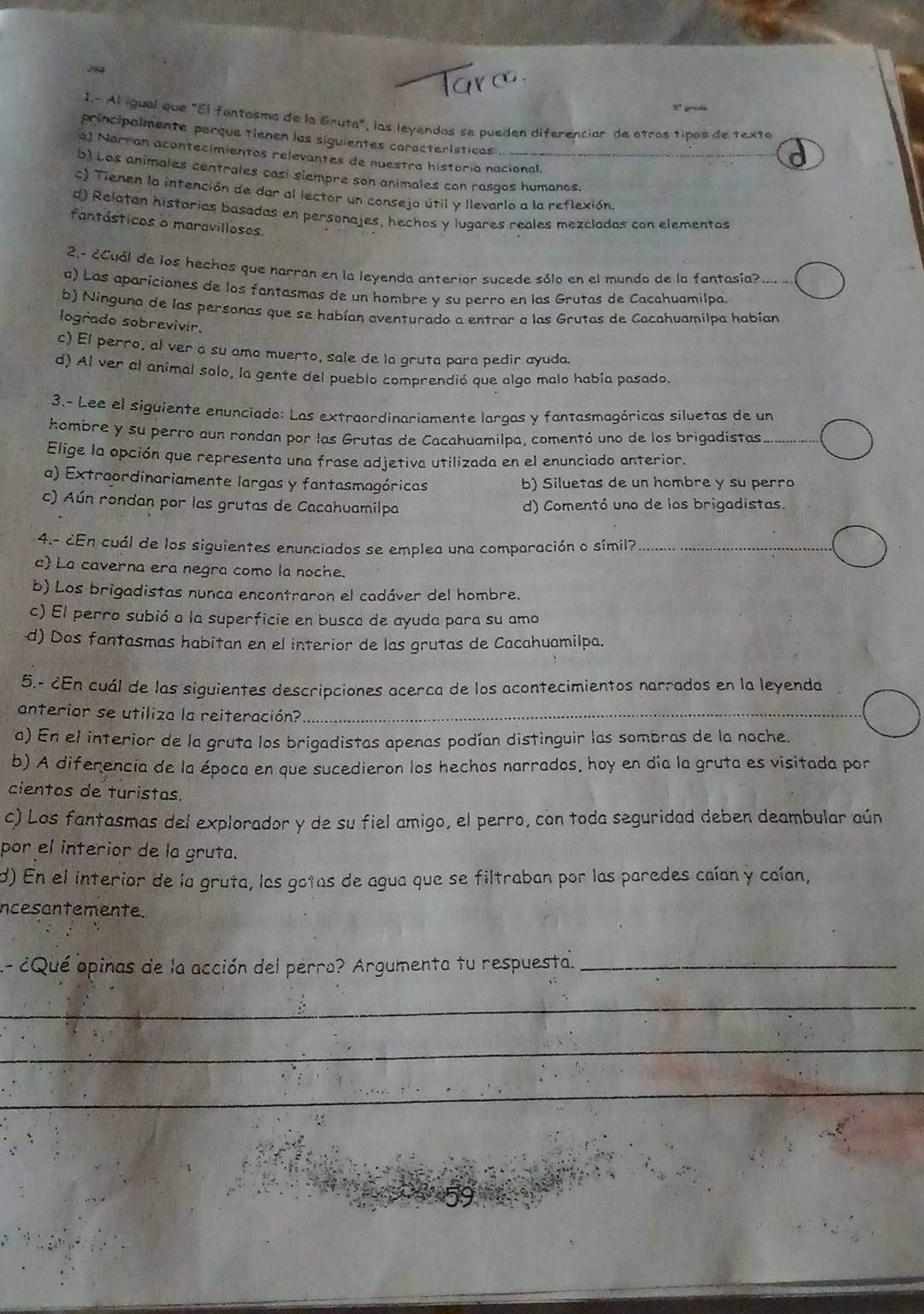 8º preda
1.- Al igual que "El fantasma de la Gruta", las leyendas se pueden diferenciar de otros tipos de texto
principalmente parque tienen las siguientes coracterísticas
a) Narran acontecimientos relevantes de nuestra historia nacional,
b) Los animales centrales casi siempre son animales con rasgos humanos.
c) Tienen la intención de dar al lector un consejo útil y llevarlo a la reflexión.
d) Relatan historias basadas en personajes, hechos y lugares reales mezcladas con elementas
fantásticos o maravillosos.
2.- ¿Cuál de los hechos que narran en la leyenda anterior sucede sólo en el mundo de la fantasía? …….
a) Las apariciones de los fantasmas de un hombre y su perro en las Grutas de Cacahuamilpa
b) Ninguna de las personas que se habían aventurado a entrar a las Grutas de Cacahuamilpa habían
logrado sobrevivir.
c) El perro, al ver a su amo muerto, sale de la gruta para pedir ayuda.
d) Al ver al animal solo, la gente del pueblo comprendió que algo malo había pasado.
3.~ Lee el siguiente enunciado: Las extraordinariamente largas y fantasmagóricas siluetas de un
hombre y su perro aun rondan por las Grutas de Cacahuamilpa, comentó uno de los brigadistas_
Elige la opción que representa una frase adjetiva utilizada en el enunciado anterior.
a) Extraordinariamente largas y fantasmagóricas b) Siluetas de un hombre y su perro
c) Aún rondan por las grutas de Cacahuamilpa d) Comentó uno de los brigadistas.
4.- ¿En cuál de los siguientes enunciados se emplea una comparación o símil?_
a La caverna era negra como la noche.
b) Los brigadistas nunca encontraron el cadáver del hombre.
c) El perro subió a la superficie en busca de ayuda para su amo
d) Dos fantasmas habitan en el interior de las grutas de Cacahuamilpa.
5,- ¿En cuál de las siguientes descripciones acerca de los acontecimientos narrados en la leyenda
anterior se utiliza la reiteración?_
a) En el interior de la gruta los brigadistas apenas podían distinguir las sombras de la noche.
b) A diferencia de la época en que sucedieron los hechos narrados, hoy en día la gruta es visitada por
cientos de turistas.
c) Los fantasmas del explorador y de su fiel amigo, el perro, con toda seguridad deben deambular aún
por el interior de la gruta.
d) En el interior de la gruta, las gotas de agua que se filtraban por las paredes caían y caían,
ncesantemente.
A- ¿Qué opinas de la acción del perra? Argumenta tu respuesta._
_
_
_