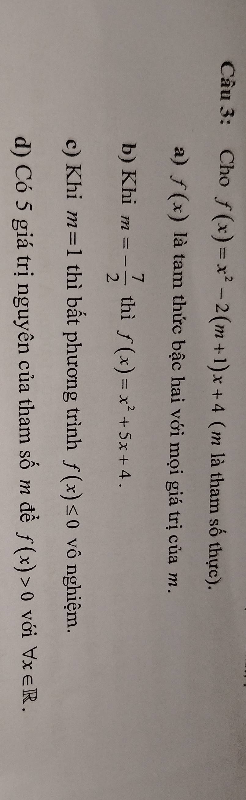 Cho f(x)=x^2-2(m+1)x+4 ( m là tham số thực). 
a) f(x) là tam thức bậc hai với mọi giá trị của m. 
b) Khi m=- 7/2  thì f(x)=x^2+5x+4. 
c) Khi m=1 thì bất phương trình f(x)≤ 0 vô nghiệm. 
d) Có 5 giá trị nguyên của tham số m đề f(x)>0 với forall x∈ R.