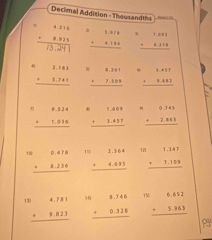 Decimal Addition - Thousandths MooeE1 152 
1 beginarrayr 4.316 +8.925 hline 13.241endarray 2 beginarrayr 5.978 +4.194 hline endarray beginarrayr 7.092 +6.218 hline endarray
(□)°
4 beginarrayr 2.183 +5.741 hline endarray 5 beginarrayr 8.261 +7.509 hline endarray beginarrayr 3.457 +9.682 hline endarray
6) 
7 B 9) beginarrayr 0.745 +2.863 hline endarray
beginarrayr 9.524 +1.036 hline endarray beginarrayr 1.609 +3.457 hline endarray
11 beginarrayr )2.564 +4.695 hline endarray
12 
10 beginarrayr 0.478 +8.236 hline endarray beginarrayr 1.347 +7.109 hline endarray
1 beginarrayr )4.781 +9.823 hline endarray 14
beginarrayr )8.746 +0.328 hline endarray 15
beginarrayr 6.652 +5.963 hline endarray