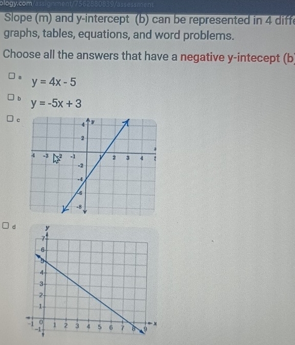 Slope (m) and y-intercept (b) can be represented in 4 diffe
graphs, tables, equations, and word problems.
Choose all the answers that have a negative y -intecept (b
a y=4x-5
b y=-5x+3
c
d