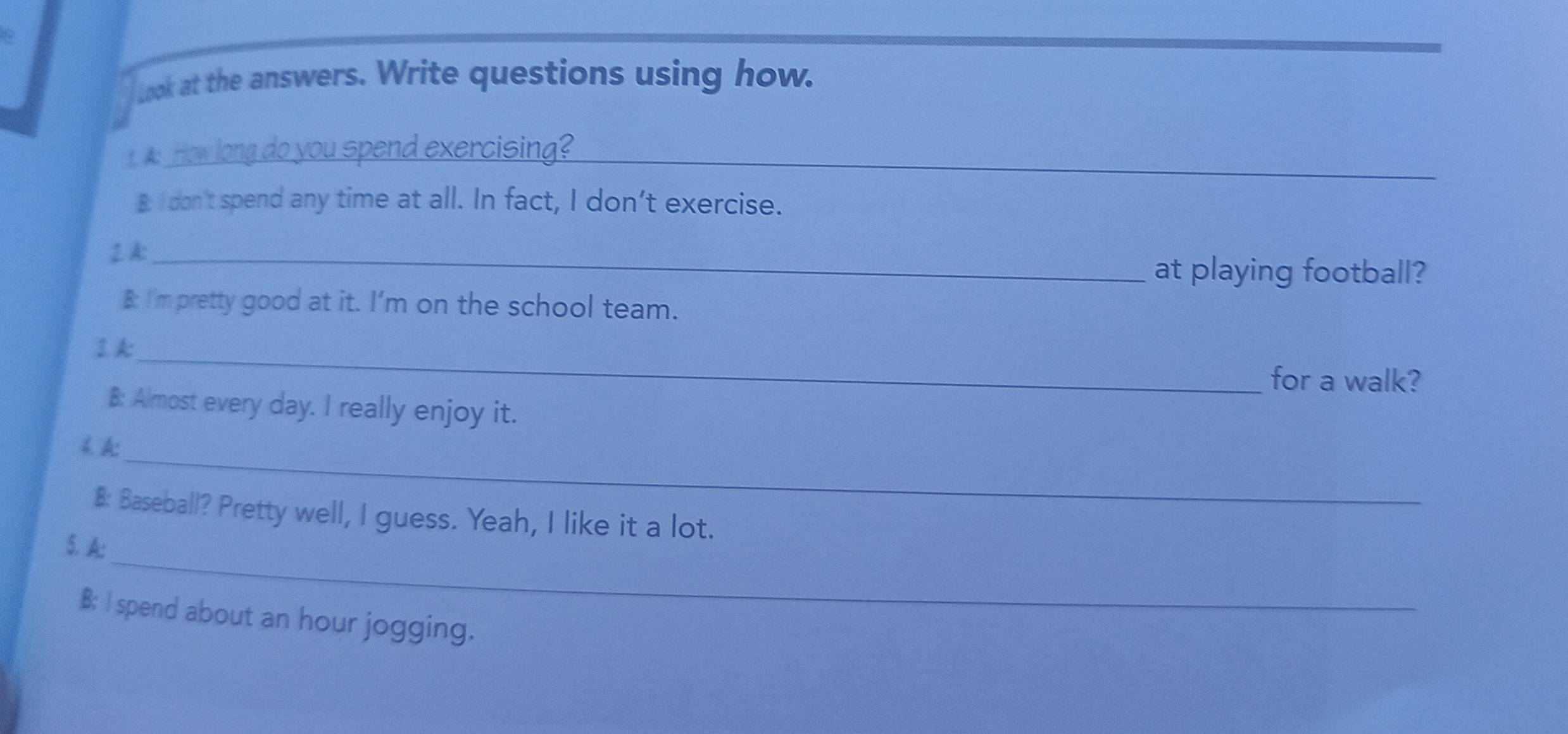 Look at the answers. Write questions using how. 
A How long do you spend exercising?_ 
B: I don't spend any time at all. In fact, I don’t exercise. 
2 A:_ 
at playing football? 
B: I'm pretty good at it. I’m on the school team. 
_ 
2.A: 
for a walk? 
8: Almost every day. I really enjoy it. 
_ 
< A: 
8: Baseball? Pretty well, I guess. Yeah, I like it a lot. 
_ 
5. A: 
B: I spend about  an hour jogging.