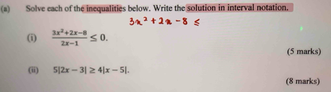 Solve each of the inequalities below. Write the solution in interval notation. 
(i)  (3x^2+2x-8)/2x-1 ≤ 0. 
(5 marks) 
(ii) 5|2x-3|≥ 4|x-5|. 
(8 marks)