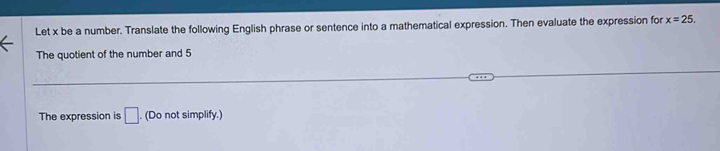 Let x be a number. Translate the following English phrase or sentence into a mathematical expression. Then evaluate the expression for x=25. 
The quotient of the number and 5
The expression is □. . (Do not simplify.)