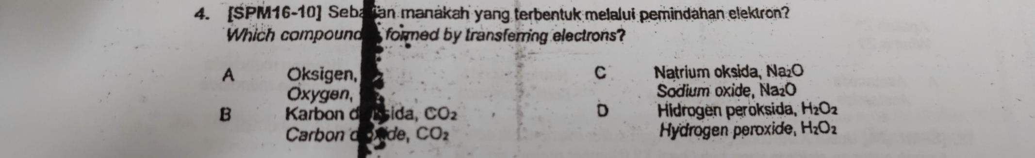 [SPM16-10] Sebaian manákah yang terbentuk melalui pemindahan elektron?
Which compound formed by transferring electrons ?
A Oksigen, C Natrium oksida, Na₂O
Oxygen, Sodium oxide, Na₂O
D
B Karbon d Dúsida, CO_2 Hidrogen peroksida, H_2O_2
Carbon d de, CO_2 Hydrogen peroxide, H_2O_2