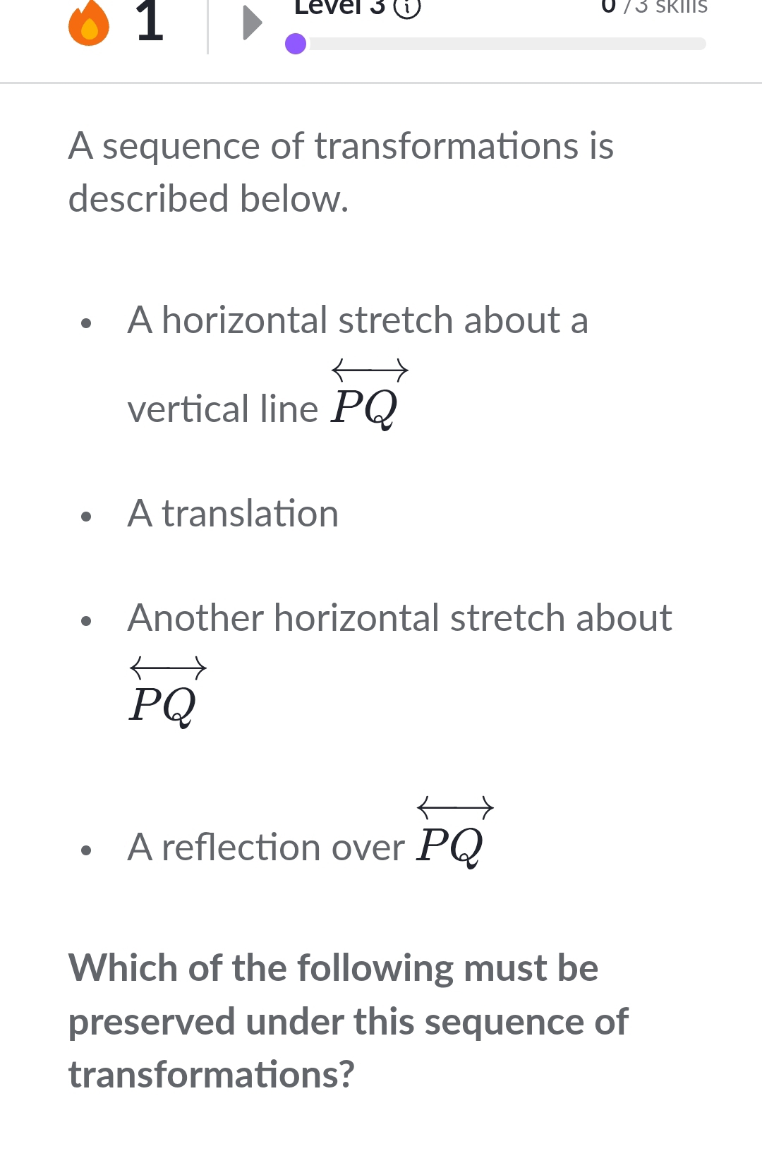 Lever 3 ( 0 73 ŠKIIIS 
A sequence of transformations is 
described below. 
A horizontal stretch about a 
vertical line overleftrightarrow PQ
A translation 
Another horizontal stretch about
overleftrightarrow PQ
A reflection over overleftrightarrow PQ
Which of the following must be 
preserved under this sequence of 
transformations?