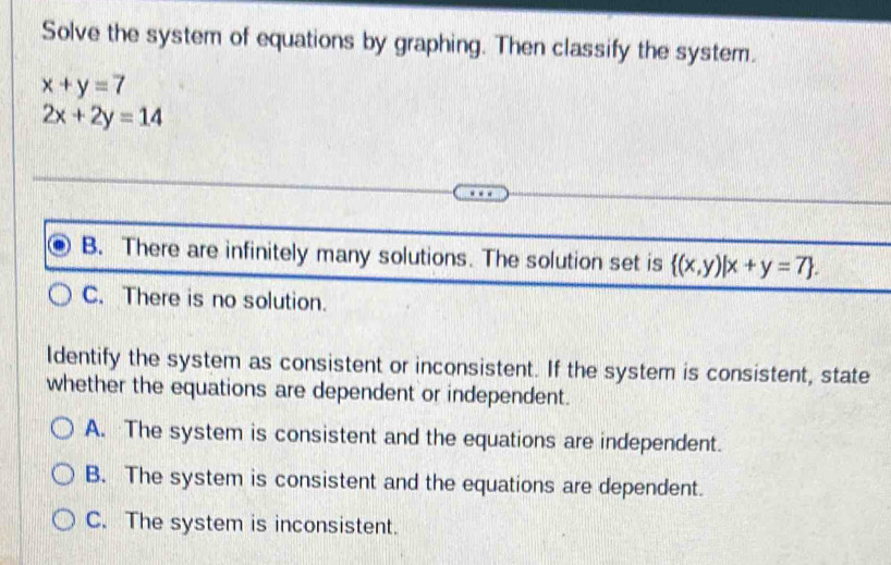 Solve the system of equations by graphing. Then classify the system.
x+y=7
2x+2y=14
B. There are infinitely many solutions. The solution set is  (x,y)|x+y=7.
C. There is no solution.
Identify the system as consistent or inconsistent. If the system is consistent, state
whether the equations are dependent or independent.
A. The system is consistent and the equations are independent.
B. The system is consistent and the equations are dependent.
C. The system is inconsistent.