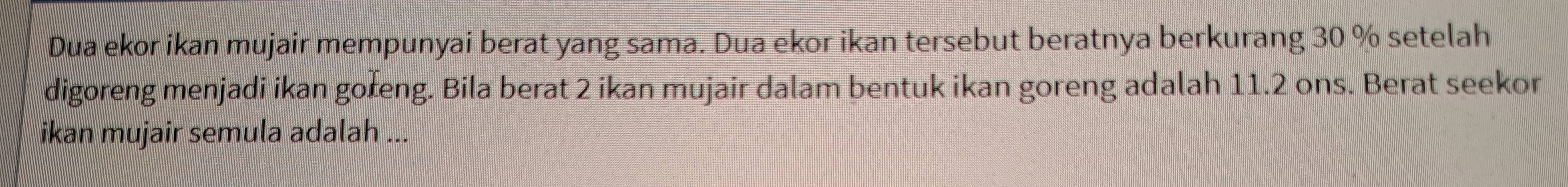 Dua ekor ikan mujair mempunyai berat yang sama. Dua ekor ikan tersebut beratnya berkurang 30 % setelah 
digoreng menjadi ikan goreng. Bila berat 2 ikan mujair dalam bentuk ikan goreng adalah 11.2 ons. Berat seekor 
ikan mujair semula adalah ...