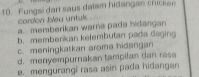 Fungsi dari saus dalam hidangan chicken
cordon bleu untuk . ...
a. memberikan warna pada hidangan
b. memberikan kelembutan pada daging
c. meningkatkan aroma hidangan
d. menyempurnakan tampilan dan rasa
e. mengurangi rasa asin pada hidangan