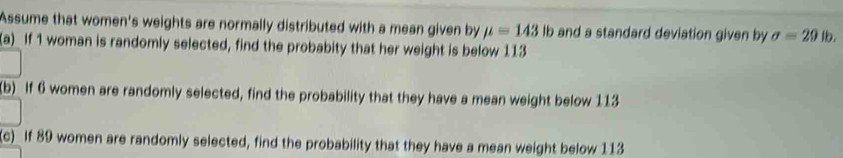 Assume that women's weights are normally distributed with a mean given by mu =143 lb and a standard deviation given by sigma =29 lb. 
(a)_ If 1 woman is randomly selected, find the probabity that her weight is below 113
(b) If 6 women are randomly selected, find the probability that they have a mean weight below 113
(c)_ If 89 women are randomly selected, find the probability that they have a mean weight below 113