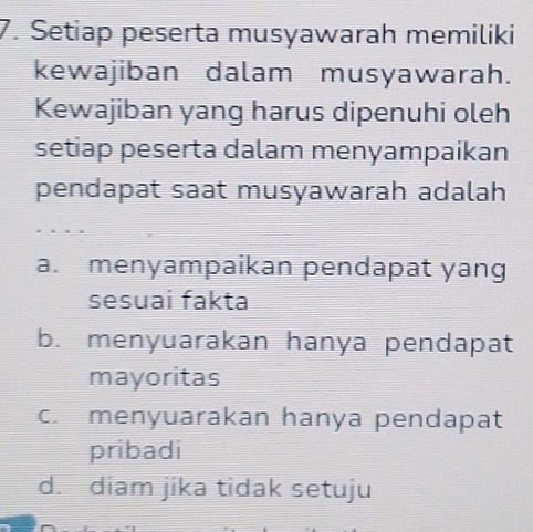 Setiap peserta musyawarah memiliki
kewajiban dalam musyawarah.
Kewajiban yang harus dipenuhi oleh
setiap peserta dalam menyampaikan
pendapat saat musyawarah adalah
a. menyampaikan pendapat yang
sesuai fakta
b. menyuarakan hanya pendapat
mayoritas
c. menyuarakan hanya pendapat
pribadi
d. diam jika tidak setuju