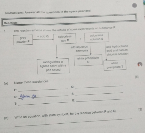 Instructions: Answer all the questions in the space provided 
Reaction: 
1 The reaction scheme shows the results of some experiments on substance P
grey + acid Q
powder P colourless colourless 
gas R + solution S
add aqueous add hydrochloric 
ammonia acid and barium 
chloride solution 
extinguishes a white precipitate 
U 
lighted splint with a white 
pop sound precipitate T
[6] 
(a) Name these substances. 
_ Q :
P : 
_ 
S: 
_ 
_
R : 
_
U : 
T: 
_ 
_ 
(b) Write an equation, with state symbols, for the reaction between P and Q [3]