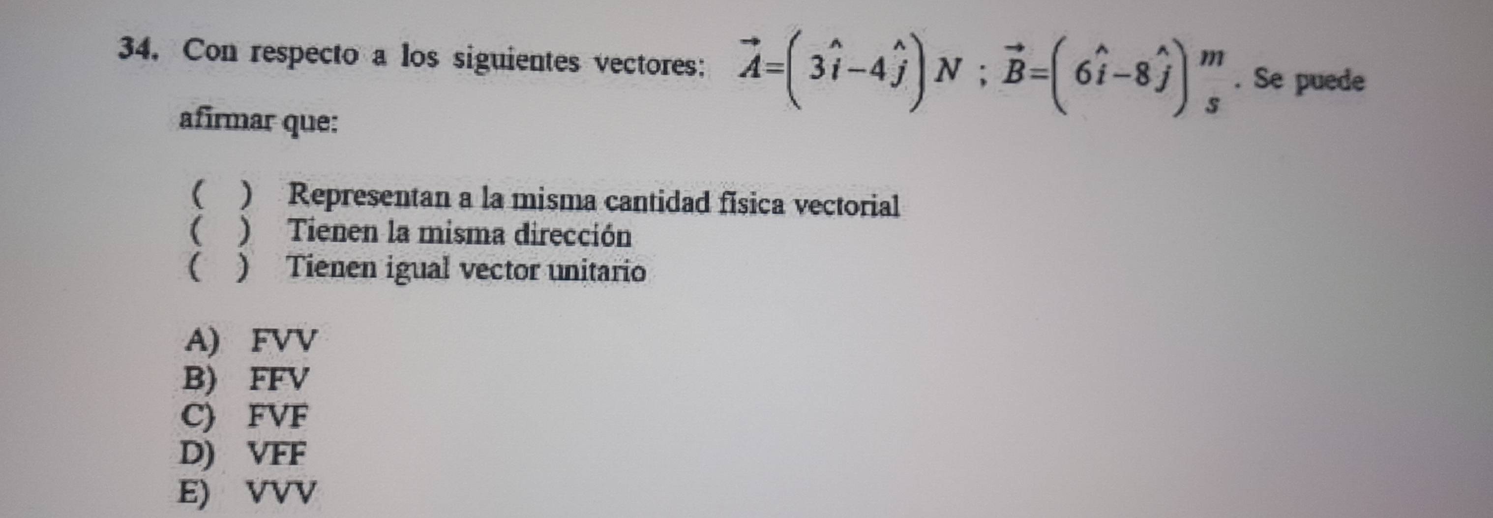 Con respecto a los siguientes vectores: vector A=(3widehat i-4widehat j) N ; vector B=(6widehat i-8widehat j)_s^m. Se puede
afirmar que:
( ) Representan a la misma cantidad física vectorial
( ) Tienen la misma dirección
( ) Tienen igual vector unitario
A) FVV
B) FFV
C) FVF
D) VFF
E) VVV