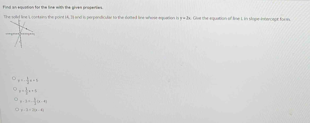 Find an equation for the line with the given properties.
tains the point (4,3) and is perpendicular to the dotted line whose equation is y=2x. Give the equation of line L in slope-intercept form.
y=- 1/2 x+5
y= 1/2 x+5
y-3=- 1/2 (x-4)
y-3=2(x-4)