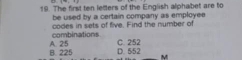 + 
19. The first ten letters of the English alphabet are to
be used by a certain company as employee 
codes in sets of five. Find the number of combinations
B. 225 A. 25 D. 552 C. 252
M