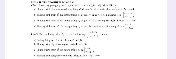 phâN II. trÁc ngHiệM đúng sAi
Câu 1. Trong mặt phảng toạ độ Oxy, cho M(1;2), N(3;-1), vector n(2;-1), vector n(1;1). Khi đó:
a) Phương trình tổng quát của đường thắng đ, đi qua Mỹ và có vectơ pháp tuyển # là 2x-y=0
b) Phương trình tham số của đường thắng d_2 đi qua N và có vectơ chỉ phương # là beginarrayl x=3+t y=-1+tendarray.
c) Phương trình tham số của đường thẳng đ, đi qua N và có vectơ pháp tuyển # là 2x-y+7=0
d) Phương trình tham số của đường thắng đ, đi qua Mô và có vectơ chỉ phương # là beginarrayl x=1+t y=2+tendarray.
Câu 2. Cho hai đường thắng △ _1:x-y+2=0 và Delta _2:beginarrayl x=1+3t y=-2+tendarray.. Khi đô:
a) Đường thẳng Δ, có vectơ pháp tuyến m(1;1)
b) Đường thẳng A, có vectơ pháp tuyển là overline m(1;-3)
c) Phương trình tham số của đường thẳng A là beginarrayl x=t y=2+t.endarray.
d) Phương trình tổng quát của đường thẳng A, là x-3y-7=0