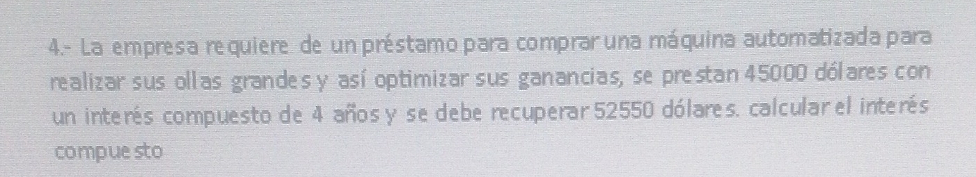 4.- La empresa requiere de un préstamo para comprar una máquina automatizada para 
realizar sus ollas grandes y así optimizar sus ganancias, se prestan 45000 dólares con 
un interés compuesto de 4 años y se debe recuperar 52550 dólares. calcular el interés 
compuesto