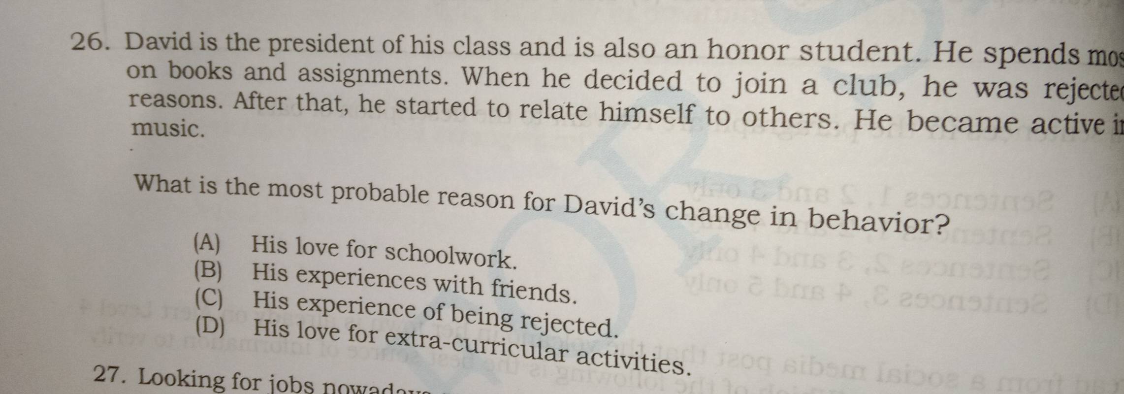 David is the president of his class and is also an honor student. He spends mo
on books and assignments. When he decided to join a club, he was rejecte
reasons. After that, he started to relate himself to others. He became active i
music.
What is the most probable reason for David's change in behavior?
(A) His love for schoolwork.
(B) His experiences with friends.
(C) His experience of being rejected.
(D) His love for extra-curricular activities.
27. Looking for jobs nowadau