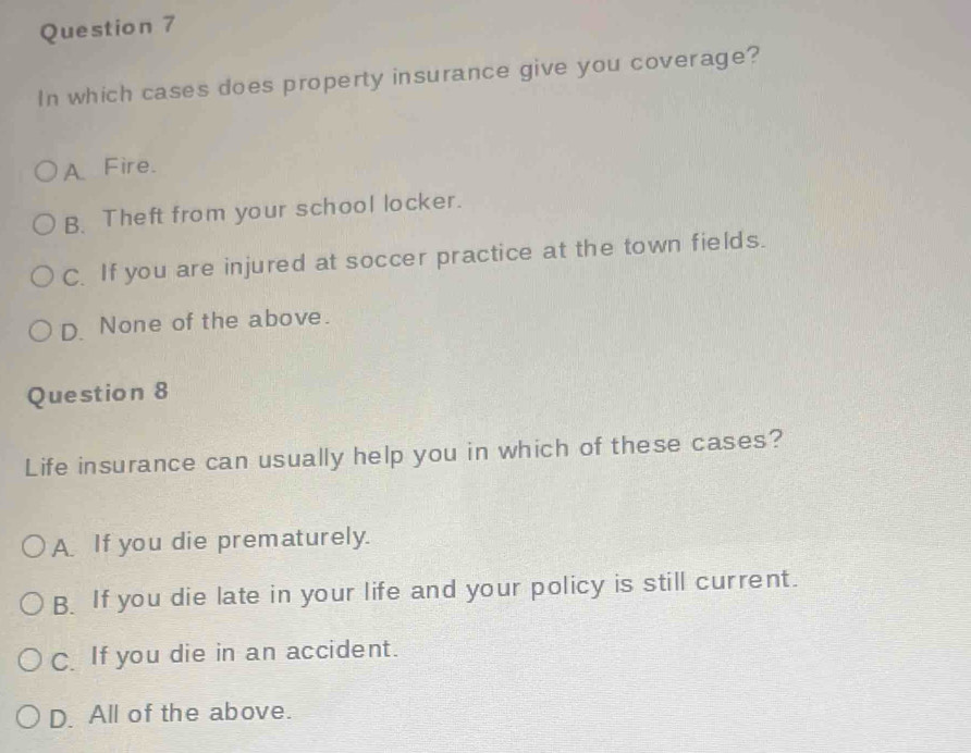 In which cases does property insurance give you coverage?
A Fire.
B. Theft from your school locker.
C. If you are injured at soccer practice at the town fields.
D. None of the above.
Question 8
Life insurance can usually help you in which of these cases?
A If you die prematurely.
B. If you die late in your life and your policy is still current.
C. If you die in an accident.
D. All of the above.