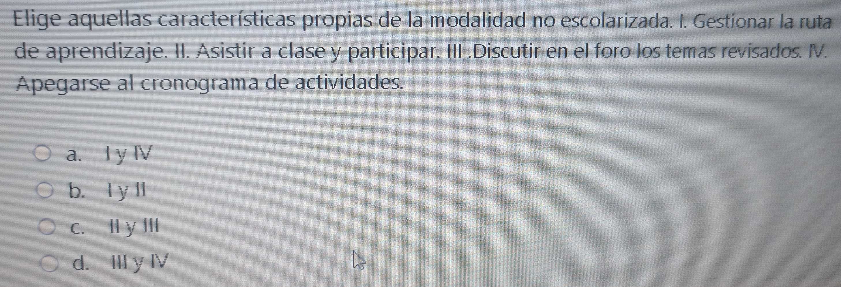 Elige aquellas características propias de la modalidad no escolarizada. I. Gestionar la ruta
de aprendizaje. II. Asistir a clase y participar. III .Discutir en el foro los temas revisados. I.
Apegarse al cronograma de actividades.
a. I y Ⅳ
b. I y ll
c. l y I
d. II y Ⅳ