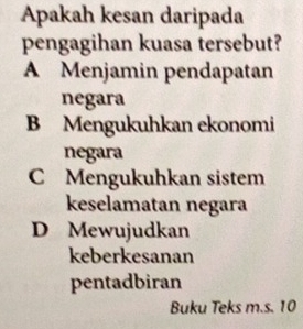 Apakah kesan daripada
pengagihan kuasa tersebut?
A Menjamin pendapatan
negara
B Mengukuhkan ekonomi
negara
C Mengukuhkan sistem
keselamatan negara
D Mewujudkan
keberkesanan
pentadbiran
Buku Teks m.s. 10