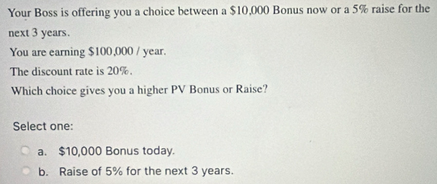 Your Boss is offering you a choice between a $10,000 Bonus now or a 5% raise for the
next 3 years.
You are earning $100,000 / year.
The discount rate is 20%.
Which choice gives you a higher PV Bonus or Raise?
Select one:
a. $10,000 Bonus today.
b. Raise of 5% for the next 3 years.