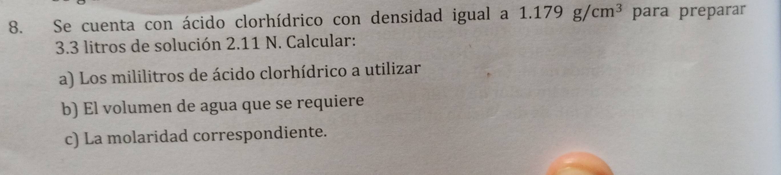 Se cuenta con ácido clorhídrico con densidad igual a 1.179g/cm^3 para preparar
3.3 litros de solución 2.11 N. Calcular: 
a) Los mililitros de ácido clorhídrico a utilizar 
b) El volumen de agua que se requiere 
c) La molaridad correspondiente.