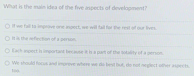 What is the main idea of the five aspects of development?
If we fail to improve one aspect, we will fail for the rest of our lives.
It is the reflection of a person.
Each aspect is important because it is a part of the totality of a person.
We should focus and improve where we do best but, do not neglect other aspects,
too.