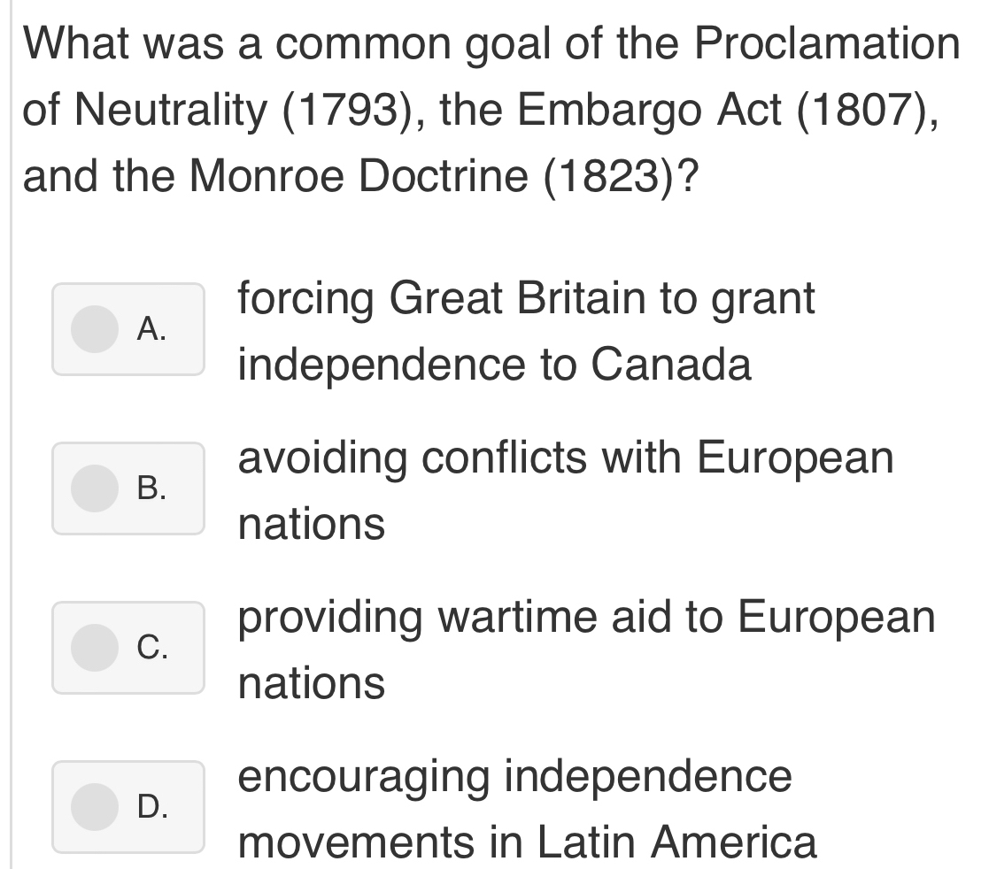 What was a common goal of the Proclamation
of Neutrality (1793), the Embargo Act (1807),
and the Monroe Doctrine (1823)?
forcing Great Britain to grant
A.
independence to Canada
avoiding conflicts with European
B.
nations
providing wartime aid to European
C.
nations
encouraging independence
D.
movements in Latin America