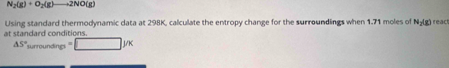 N_2(g)+O_2(g)to 2NO(g)
Using standard thermodynamic data at 298K, calculate the entropy change for the surroundings when 1.71 moles of N_2(g) react 
at standard conditions.
△ S°surroundings=□ J/K