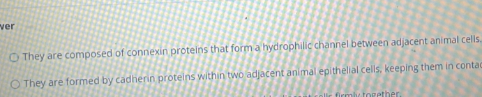 ver 
They are composed of connexin proteins that form a hydrophilic channel between adjacent animal cells. 
They are formed by cadherin proteins within two adjacent animal epithelial cells, keeping them in conta