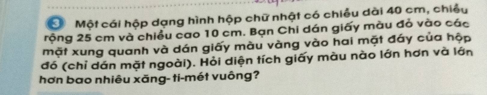 Một cái hộp dạng hình hộp chữ nhật có chiều dài 40 cm, chiều 
rộng 25 cm và chiều cao 10 cm. Bạn Chi dán giấy màu đỏ vào các 
mặt xung quanh và dán giấy màu vàng vào hai mặt đáy của hộp 
đó (chỉ dán mặt ngoài). Hỏi diện tích giấy màu nào lớn hơn và lớn 
hơn bao nhiêu xăng- ti-mét vuông?