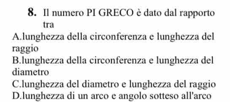 Il numero PI GRECO è dato dal rapporto
tra
A.lunghezza della circonferenza e lunghezza del
raggio
B.lunghezza della circonferenza e lunghezza del
diametro
C.lunghezza del diametro e lunghezza del raggio
D.lunghezza di un arco e angolo sotteso all'arco