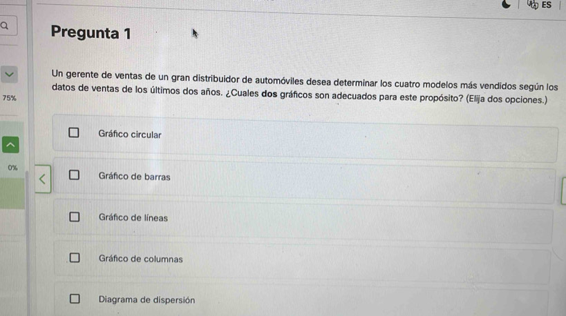 ES
Q Pregunta 1
Un gerente de ventas de un gran distribuidor de automóviles desea determinar los cuatro modelos más vendidos según los
datos de ventas de los últimos dos años. ¿Cuales dos gráfcos son adecuados para este propósito? (Elija dos opciones.)
75%
Gráfco circular
0%
Gráfico de barras
Gráfico de líneas
Gráfico de columnas
Diagrama de dispersión