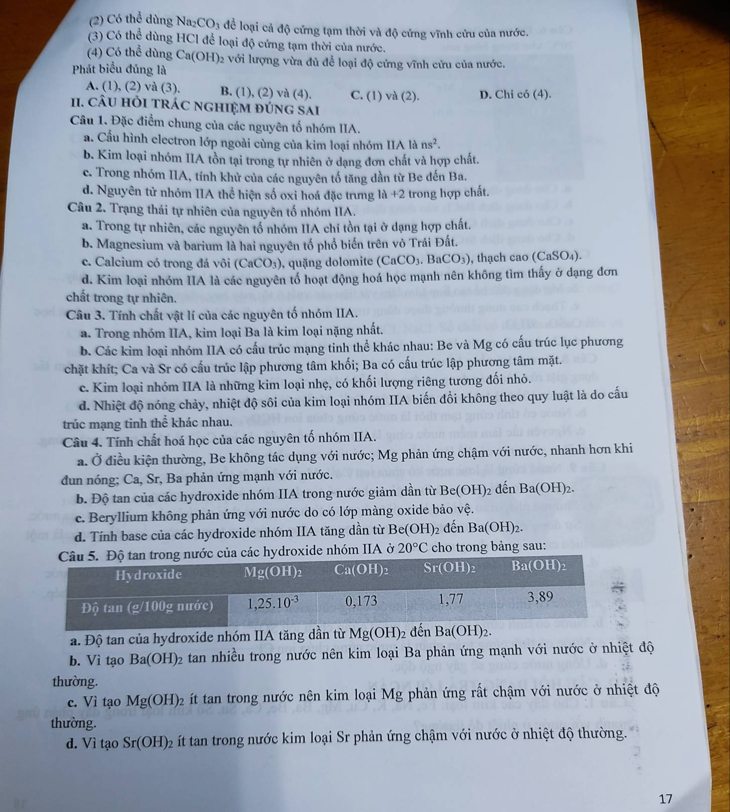 (2) Có thể dùng Na2 CO_3 để loại cả độ cứng tạm thời và độ cứng vĩnh cửu của nước.
(3) Có thể dùng HCl để loại độ cứng tạm thời của nước.
(4) Có thể dùng Ca(OH) 2 với lượng vừa đủ để loại độ cứng vĩnh cửu của nước.
Phát biểu đúng là
A. (1), (2) và (3). B. (1), (2) và (4). C. (1) va(2).
D. Chi có (4).
1I. câU hỏI trÁC ngHIệM đúng sai
Câu 1. Đặc điểm chung của các nguyên tố nhóm IIA.
a. Cầu hình electron lớp ngoài cùng của kim loại nhóm IIA là ns^2.
b. Kim loại nhóm IIA tồn tại trong tự nhiên ở dạng đơn chất và hợp chất.
c. Trong nhóm IIA, tính khử của các nguyên tố tăng dần từ Be đến Ba.
d. Nguyên tử nhóm IIA thể hiện số oxi hoá đặc trưng là +2 trong hợp chất.
Câu 2. Trạng thái tự nhiên của nguyên tố nhóm IIA.
a. Trong tự nhiên, các nguyên tố nhóm IIA chỉ tồn tại ở dạng hợp chất.
b. Magnesium và barium là hai nguyên tố phổ biến trên vỏ Trái Đất.
c. Calcium có trong đá vôi (CaCO_3) , quặng dolomite (CaCO_3.BaCO_3) , thạch cao (CaSO_4).
d. Kim loại nhóm IIA là các nguyên tố hoạt động hoá học mạnh nên không tìm thấy ở dạng đơn
chất trong tự nhiên.
Câu 3. Tính chất vật lí của các nguyên tố nhóm IIA.
a. Trong nhóm IIA, kim loại Ba là kim loại nặng nhất.
b. Các kim loại nhóm IIA có cấu trúc mạng tinh thể khác nhau: Be và Mg có cấu trúc lục phương
chặt khít; Ca và Sr có cấu trúc lập phương tâm khối; Ba có cấu trúc lập phương tâm mặt.
c. Kim loại nhóm IIA là những kim loại nhẹ, có khối lượng riêng tương đối nhỏ.
d. Nhiệt độ nóng chảy, nhiệt độ sôi của kim loại nhóm IIA biến đổi không theo quy luật là do cấu
trúc mạng tinh thể khác nhau.
Câu 4. Tính chất hoá học của các nguyên tố nhóm IIA.
a. Ở điều kiện thường, Be không tác dụng với nước; Mg phản ứng chậm với nước, nhanh hơn khi
đun nóng; Ca, Sr, Ba phản ứng mạnh với nước.
b. Độ tan của các hydroxide nhóm IIA trong nước giảm dần từ Be(OH)_2 đến Ba(OH)_2.
c. Beryllium không phản ứng với nước do có lớp màng oxide bảo vệ.
d. Tính base của các hydroxide nhóm IIA tăng dần từ I Be(OH)_2 đến Ba(OH)_2.
roxide nhóm IIA ở 20°C cho trong bảng sau:
a. Độ tan của hydroxide nhóm IIA tăng dần từ Mg(OH)_2 đến Ba(OH)_2.
b. Vì tạo Ba(OH)_2 tan nhiều trong nước nên kim loại Ba phản ứng mạnh với nước ở nhiệt độ
thường.
c. Vi tạo Mg(OH)_2 ít tan trong nước nên kim loại Mg phản ứng rất chậm với nước ở nhiệt độ
thường.
d. VitaoSr(OH)_2 ít tan trong nước kim loại Sr phản ứng chậm với nước ở nhiệt độ thường.
17