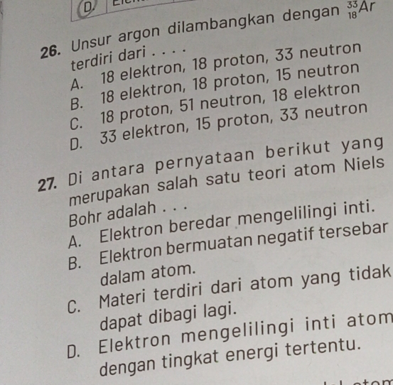 Unsur argon dilambangkan dengan _(18)^(33)Ar
terdiri dari . . . .
A. 18 elektron, 18 proton, 33 neutron
B. 18 elektron, 18 proton, 15 neutron
C. 18 proton, 51 neutron, 18 elektron
D. 33 elektron, 15 proton, 33 neutron
27. Di antara pernyataan berikut yang
merupakan salah satu teori atom Niels
Bohr adalah . . .
A. Elektron beredar mengelilingi inti.
B. Elektron bermuatan negatif tersebar
dalam atom.
C. Materi terdiri dari atom yang tidak
dapat dibagi lagi.
D. Elektron mengelilingi inti atom
dengan tingkat energi tertentu.