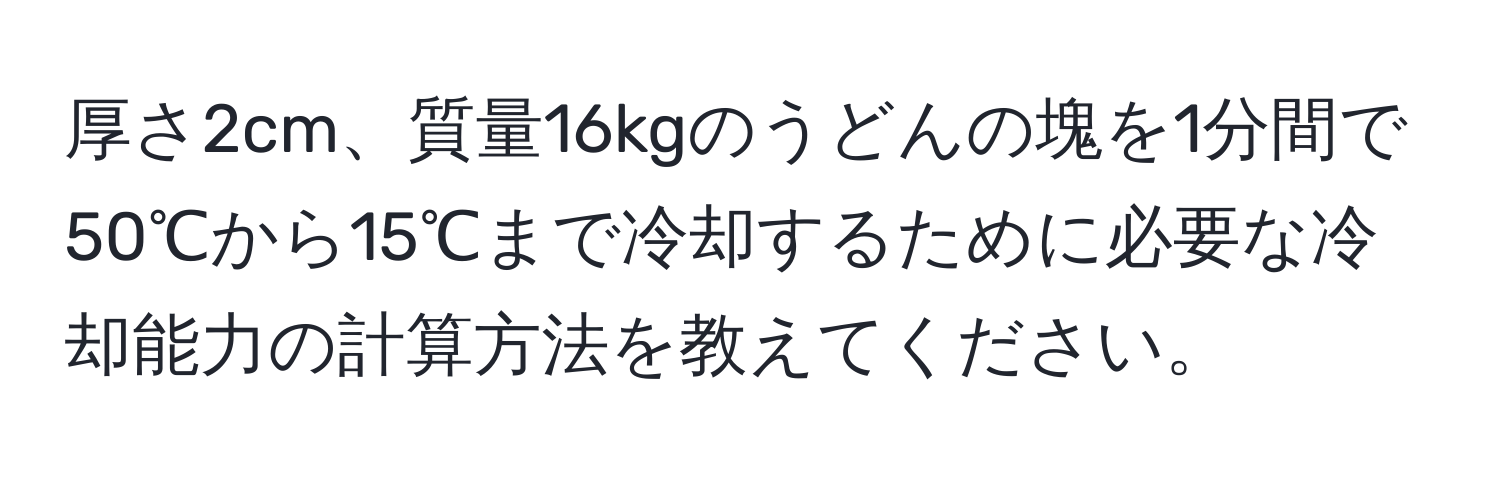 厚さ2cm、質量16kgのうどんの塊を1分間で50℃から15℃まで冷却するために必要な冷却能力の計算方法を教えてください。