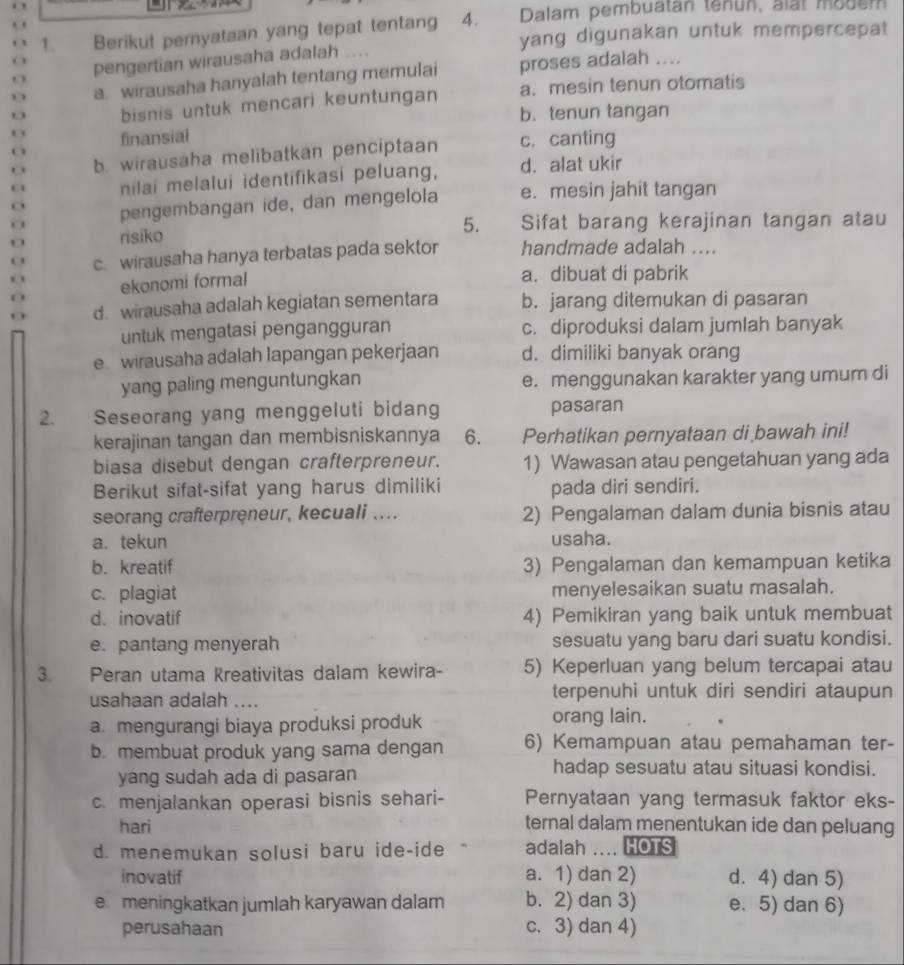 Berikut peryataan yang tepat tentang 4. Dalam pembuatan tenun, alat moder
yang digunakan untuk mempercepat
pengertian wirausaha adalah
a. wirausaha hanyalah tentang memulai proses adalah ....
bisnis untuk mencari keuntungan a. mesin tenun otomatis
b. tenun tangan
0 finansial
b. wirausaha melibatkan penciptaan c. canting
nilai melalui identifikasi peluang, d. alat ukir
o pengembangan ide, dan mengelola e. mesin jahit tangan
5. Sifat barang kerajinan tangan atau
O risiko
0 c. wirausaha hanya terbatas pada sektor handmade adalah ....
0 ekonomi formal a. dibuat di pabrik
0
d. wirausaha adalah kegiatan sementara b. jarang ditemukan di pasaran
untuk mengatasi pengangguran c. diproduksi dalam jumlah banyak
e wirausaha adalah lapangan pekerjaan d. dimiliki banyak orang
yang paling menguntungkan e. menggunakan karakter yang umum di
2. Seseorang yang menggeluti bidang pasaran
kerajinan tangan dan membisniskannya 6. Perhatikan pernyataan di bawah ini!
biasa disebut dengan crafterpreneur. 1) Wawasan atau pengetahuan yang ada
Berikut sifat-sifat yang harus dimiliki pada diri sendiri.
seorang crafterpreneur, kecuali .... 2) Pengalaman dalam dunia bisnis atau
a. tekun usaha.
b. kreatif 3) Pengalaman dan kemampuan ketika
c. plagiat menyelesaikan suatu masalah.
d. inovatif 4) Pemikiran yang baik untuk membuat
e. pantang menyerah sesuatu yang baru dari suatu kondisi.
3. Peran utama Kreativitas dalam kewira- 5) Keperluan yang belum tercapai atau
usahaan adalah .... terpenuhi untuk diri sendiri ataupun
a. mengurangi biaya produksi produk orang lain.
b. membuat produk yang sama dengan 6) Kemampuan atau pemahaman ter-
yang sudah ada di pasaran
hadap sesuatu atau situasi kondisi.
c. menjalankan operasi bisnis sehari- Pernyataan yang termasuk faktor eks-
hari
ternal dalam menentukan ide dan peluang
d. menemukan solusi baru ide-ide adalah .... HOTS
inovatif a. 1) dan 2) d. 4) dan 5)
e meningkatkan jumlah karyawan dalam b. 2) dan 3) e. 5) dan 6)
perusahaan c. 3) dan 4)