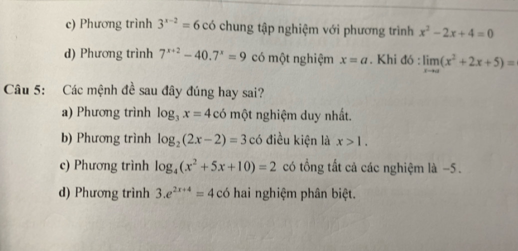 c) Phương trình 3^(x-2)=6 có chung tập nghiệm với phương trình x^2-2x+4=0
d) Phương trình 7^(x+2)-40.7^x=9 có một nghiệm x=a. Khi đó : limlimits _xto a(x^2+2x+5)=
Câu 5: Các mệnh đề sau đây đúng hay sai?
a) Phương trình log _3x=4 có một nghiệm duy nhất.
b) Phương trình log _2(2x-2)=3 có điều kiện là x>1.
c) Phương trình log _4(x^2+5x+10)=2 có tổng tất cả các nghiệm là −5.
d) Phương trình 3.e^(2x+4)=4co hai nghiệm phân biệt.