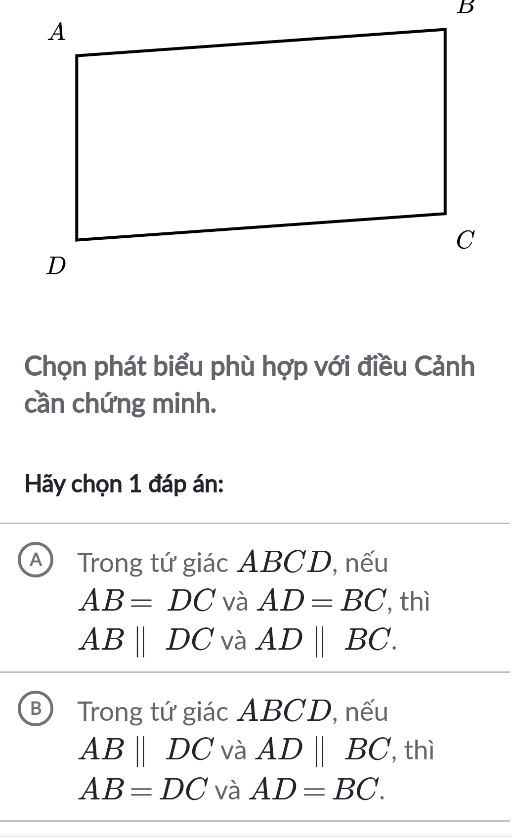 Chọn phát biểu phù hợp với điều Cảnh
cần chứng minh.
Hãy chọn 1 đáp án:
A) Trong tứ giác ABCD, nếu
AB=DC và AD=BC ', thì
ABparallel DC và ADparallel BC.
B Trong tứ giác ABCD, nếu
ABparallel DC và ADparallel BC , thì
AB=DC và AD=BC.