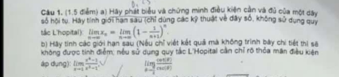 Hãy phát biểu và chứng minh điều kiện cần và đủ của một dây 
số hội tu. Hay tính giới hạn sau (chỉ dùng các kỹ thuật về dây số, không sử dụng quy 
tắc L'hopital) limlimits _nto ∈fty x_n=limlimits _nto ∈fty (1- 1/n+1 )^n. 
b) Hãy tính các giới hạn sau (Nếu chỉ viết kết quả mà không trình bây chi tiết thị sẽ 
không được tính điểm, nều sử dụng quy tắc L'Hopital cần chỉ rõ thỏa mãn điều kiện 
áp dụng): limlimits _xto 1 (x^4-1)/x^3-1  limlimits _θ - π /2  cot (θ )/csc (θ ) 